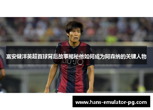 富安健洋英超首球背后故事揭秘他如何成为阿森纳的关键人物