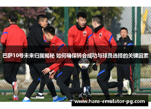 巴萨10号未来归属揭秘 如何确保转会成功与球员选择的关键因素
