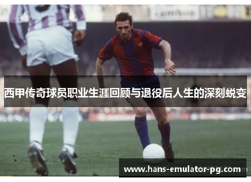 西甲传奇球员职业生涯回顾与退役后人生的深刻蜕变